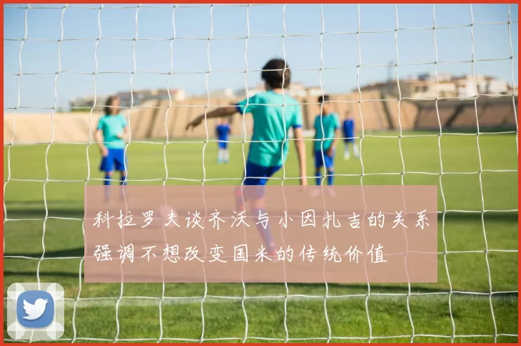 科拉罗夫谈齐沃与小因扎吉的关系强调不想改变国米的传统价值