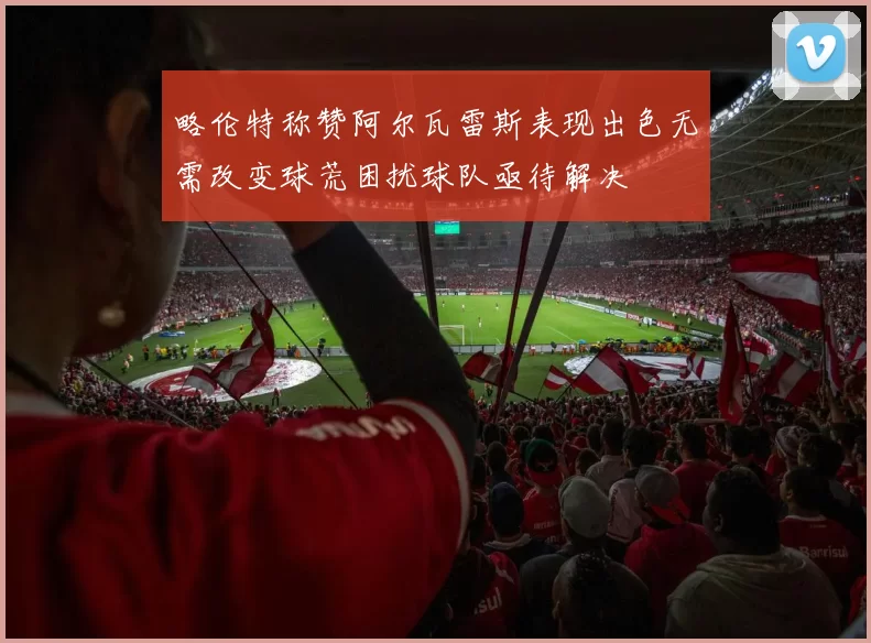 略伦特称赞阿尔瓦雷斯表现出色无需改变球荒困扰球队亟待解决
