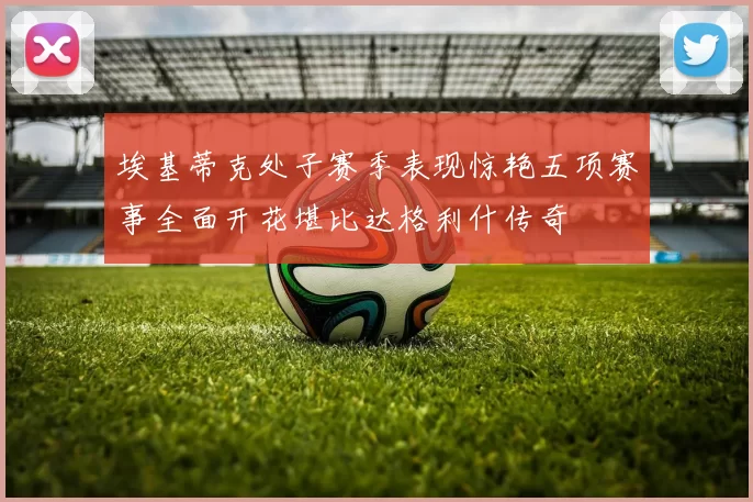 埃基蒂克处子赛季表现惊艳五项赛事全面开花堪比达格利什传奇