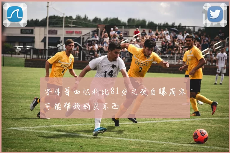 字母哥回忆科比81分之夜自曝周末可能帮妈妈卖东西