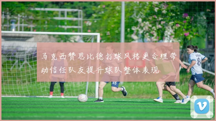 马克西赞恩比德打球风格更合理带动信任队友提升球队整体表现