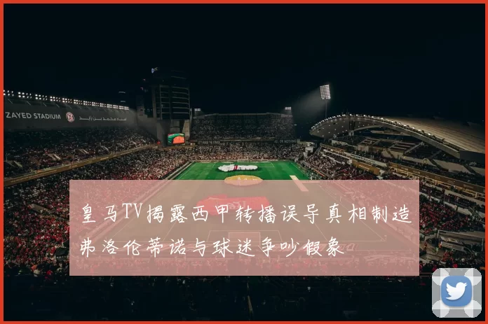 皇马TV揭露西甲转播误导真相制造弗洛伦蒂诺与球迷争吵假象