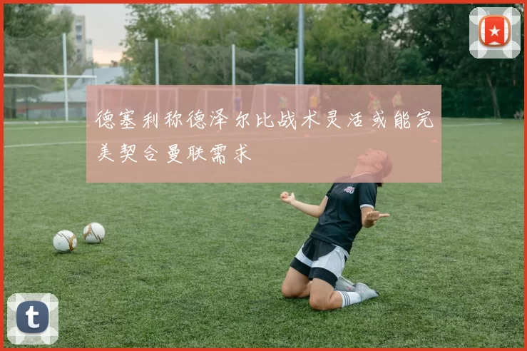 德塞利称德泽尔比战术灵活或能完美契合曼联需求