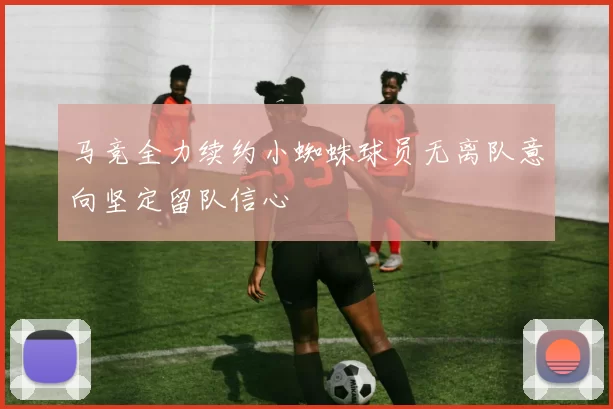 马竞全力续约小蜘蛛球员无离队意向坚定留队信心