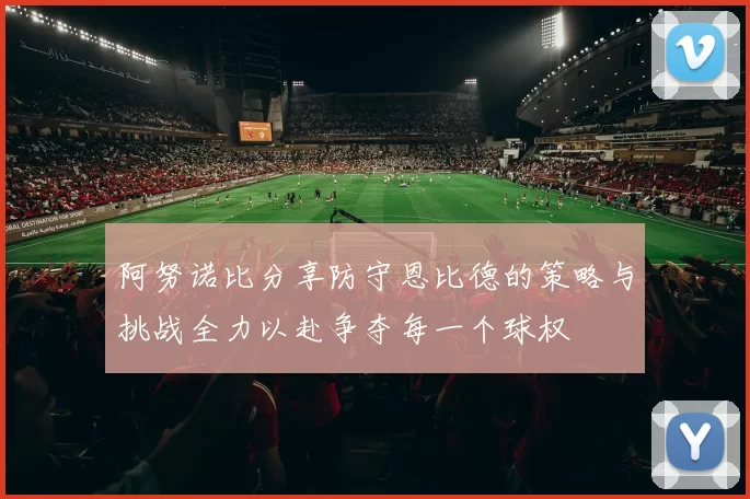 阿努诺比分享防守恩比德的策略与挑战全力以赴争夺每一个球权